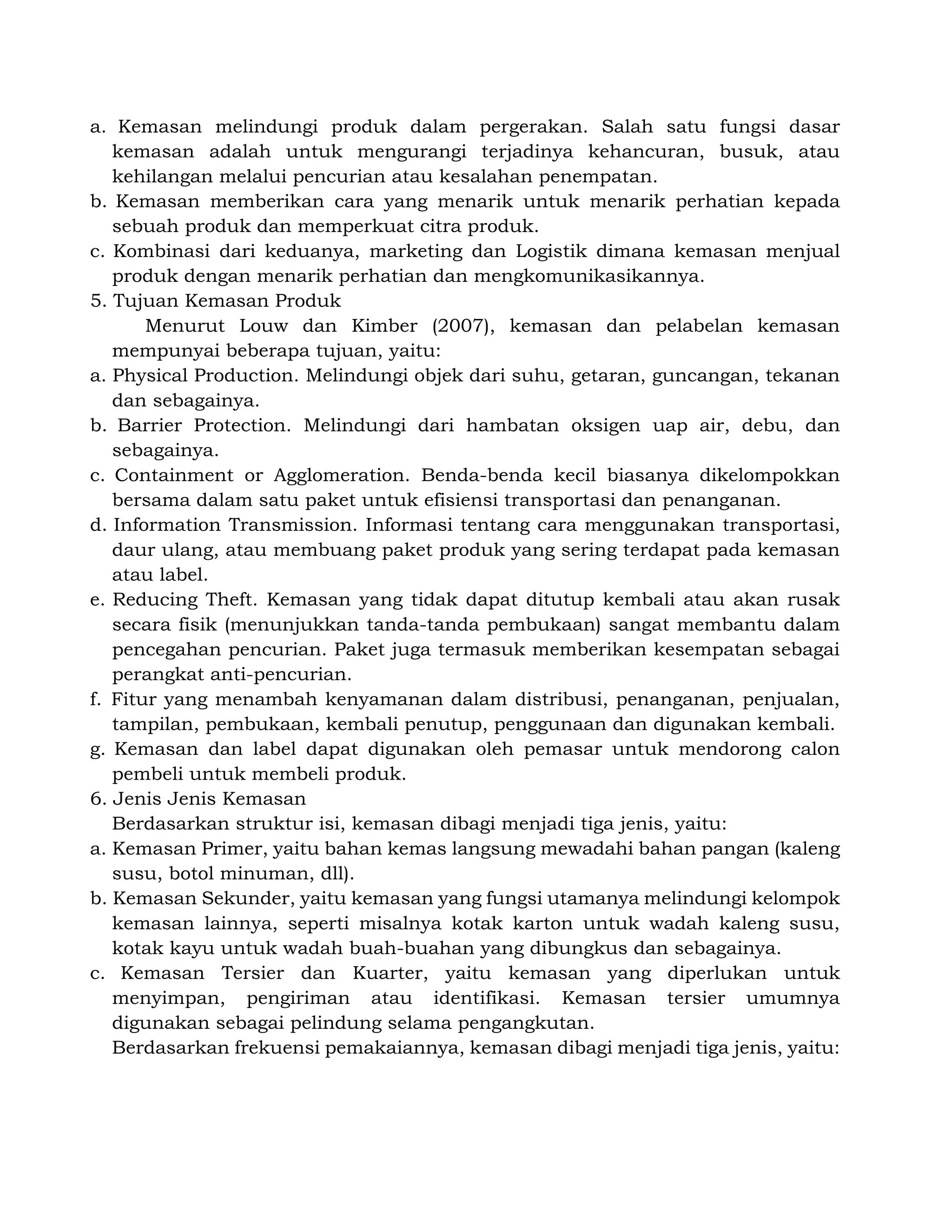 a. Kemasan melindungi produk dalam pergerakan. Salah satu fungsi dasar
kemasan adalah untuk mengurangi terjadinya kehancuran, busuk, atau
kehilangan melalui pencurian atau kesalahan penempatan.
b. Kemasan memberikan cara yang menarik untuk menarik perhatian kepada
sebuah produk dan memperkuat citra produk.
c. Kombinasi dari keduanya, marketing dan Logistik dimana kemasan menjual
produk dengan menarik perhatian dan mengkomunikasikannya.
5. Tujuan Kemasan Produk
Menurut Louw dan Kimber (2007), kemasan dan pelabelan kemasan
mempunyai beberapa tujuan, yaitu:
a. Physical Production. Melindungi objek dari suhu, getaran, guncangan, tekanan
dan sebagainya.
b. Barrier Protection. Melindungi dari hambatan oksigen uap air, debu, dan
sebagainya.
c. Containment or Agglomeration. Benda-benda kecil biasanya dikelompokkan
bersama dalam satu paket untuk efisiensi transportasi dan penanganan.
d. Information Transmission. Informasi tentang cara menggunakan transportasi,
daur ulang, atau membuang paket produk yang sering terdapat pada kemasan
atau label.
e. Reducing Theft. Kemasan yang tidak dapat ditutup kembali atau akan rusak
secara fisik (menunjukkan tanda-tanda pembukaan) sangat membantu dalam
pencegahan pencurian. Paket juga termasuk memberikan kesempatan sebagai
perangkat anti-pencurian.
f. Fitur yang menambah kenyamanan dalam distribusi, penanganan, penjualan,
tampilan, pembukaan, kembali penutup, penggunaan dan digunakan kembali.
g. Kemasan dan label dapat digunakan oleh pemasar untuk mendorong calon
pembeli untuk membeli produk.
6. Jenis Jenis Kemasan
Berdasarkan struktur isi, kemasan dibagi menjadi tiga jenis, yaitu:
a. Kemasan Primer, yaitu bahan kemas langsung mewadahi bahan pangan (kaleng
susu, botol minuman, dll).
b. Kemasan Sekunder, yaitu kemasan yang fungsi utamanya melindungi kelompok
kemasan lainnya, seperti misalnya kotak karton untuk wadah kaleng susu,
kotak kayu untuk wadah buah-buahan yang dibungkus dan sebagainya.
c. Kemasan Tersier dan Kuarter, yaitu kemasan yang diperlukan untuk
menyimpan, pengiriman atau identifikasi. Kemasan tersier umumnya
digunakan sebagai pelindung selama pengangkutan.
Berdasarkan frekuensi pemakaiannya, kemasan dibagi menjadi tiga jenis, yaitu:
 