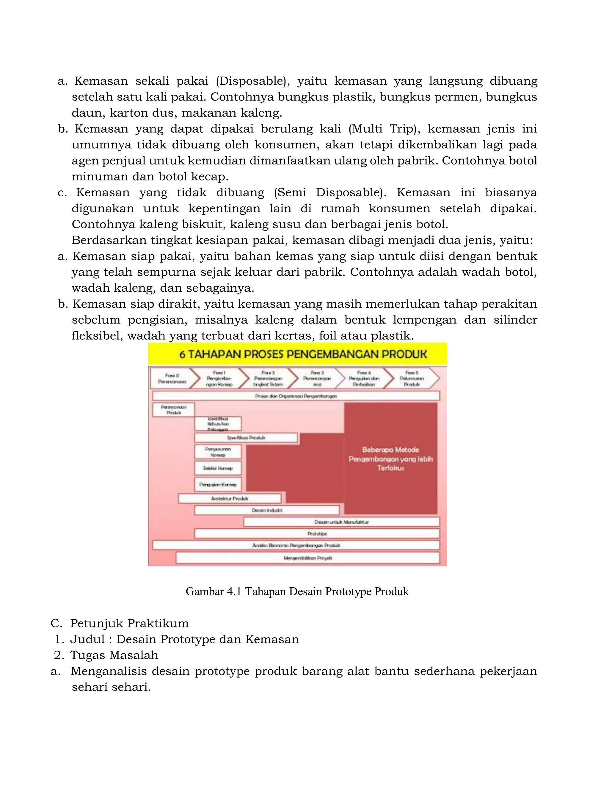 a. Kemasan sekali pakai (Disposable), yaitu kemasan yang langsung dibuang
setelah satu kali pakai. Contohnya bungkus plastik, bungkus permen, bungkus
daun, karton dus, makanan kaleng.
b. Kemasan yang dapat dipakai berulang kali (Multi Trip), kemasan jenis ini
umumnya tidak dibuang oleh konsumen, akan tetapi dikembalikan lagi pada
agen penjual untuk kemudian dimanfaatkan ulang oleh pabrik. Contohnya botol
minuman dan botol kecap.
c. Kemasan yang tidak dibuang (Semi Disposable). Kemasan ini biasanya
digunakan untuk kepentingan lain di rumah konsumen setelah dipakai.
Contohnya kaleng biskuit, kaleng susu dan berbagai jenis botol.
Berdasarkan tingkat kesiapan pakai, kemasan dibagi menjadi dua jenis, yaitu:
a. Kemasan siap pakai, yaitu bahan kemas yang siap untuk diisi dengan bentuk
yang telah sempurna sejak keluar dari pabrik. Contohnya adalah wadah botol,
wadah kaleng, dan sebagainya.
b. Kemasan siap dirakit, yaitu kemasan yang masih memerlukan tahap perakitan
sebelum pengisian, misalnya kaleng dalam bentuk lempengan dan silinder
fleksibel, wadah yang terbuat dari kertas, foil atau plastik.
Gambar 4.1 Tahapan Desain Prototype Produk
C. Petunjuk Praktikum
1. Judul : Desain Prototype dan Kemasan
2. Tugas Masalah
a. Menganalisis desain prototype produk barang alat bantu sederhana pekerjaan
sehari sehari.
 