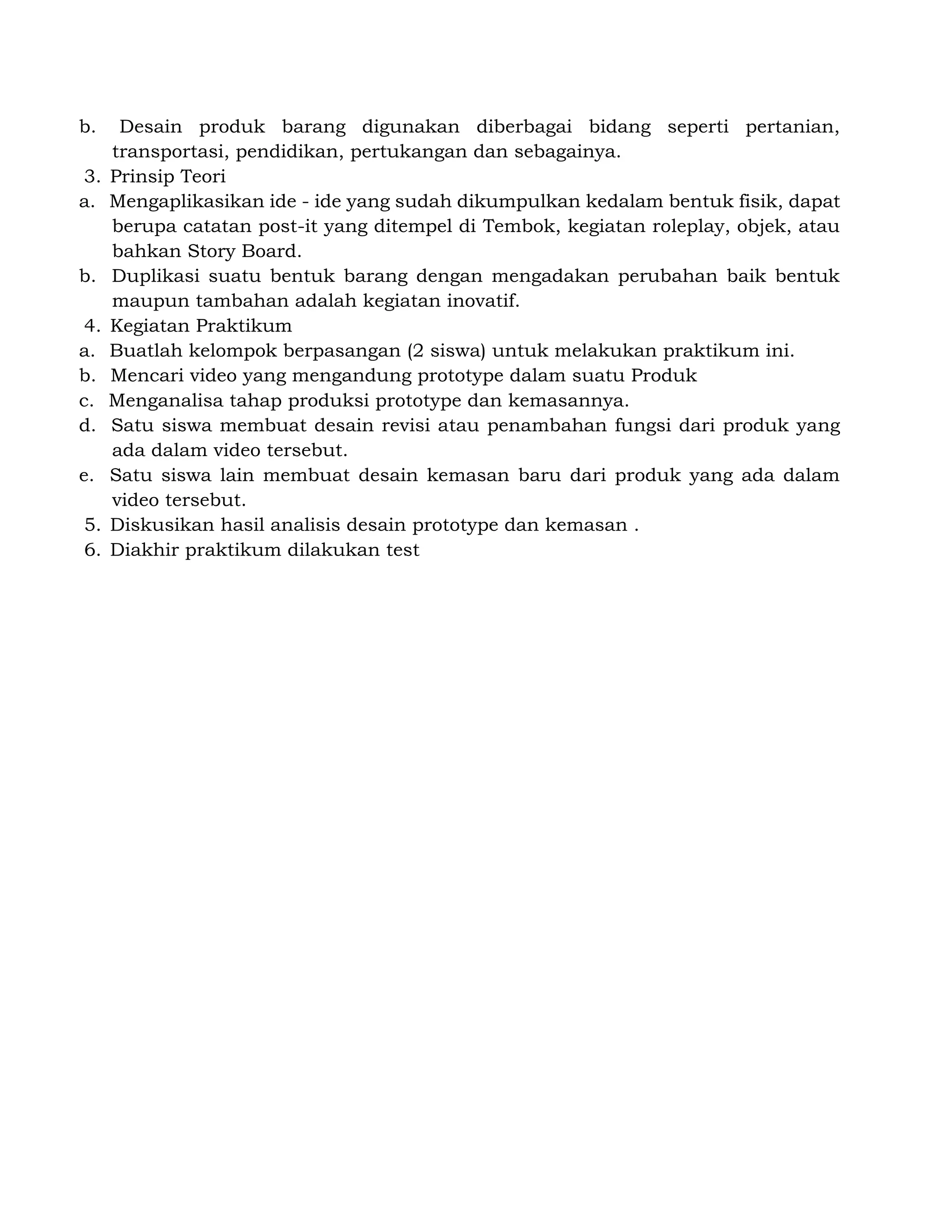 b. Desain produk barang digunakan diberbagai bidang seperti pertanian,
transportasi, pendidikan, pertukangan dan sebagainya.
3. Prinsip Teori
a. Mengaplikasikan ide - ide yang sudah dikumpulkan kedalam bentuk fisik, dapat
berupa catatan post-it yang ditempel di Tembok, kegiatan roleplay, objek, atau
bahkan Story Board.
b. Duplikasi suatu bentuk barang dengan mengadakan perubahan baik bentuk
maupun tambahan adalah kegiatan inovatif.
4. Kegiatan Praktikum
a. Buatlah kelompok berpasangan (2 siswa) untuk melakukan praktikum ini.
b. Mencari video yang mengandung prototype dalam suatu Produk
c. Menganalisa tahap produksi prototype dan kemasannya.
d. Satu siswa membuat desain revisi atau penambahan fungsi dari produk yang
ada dalam video tersebut.
e. Satu siswa lain membuat desain kemasan baru dari produk yang ada dalam
video tersebut.
5. Diskusikan hasil analisis desain prototype dan kemasan .
6. Diakhir praktikum dilakukan test
 