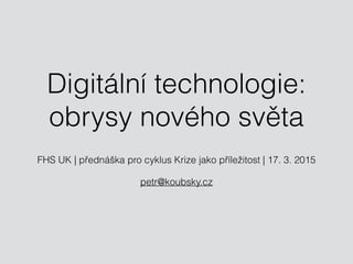 Digitální technologie:
obrysy nového světa
FHS UK | přednáška pro cyklus Krize jako příležitost | 17. 3. 2015
petr@koubsky.cz
 