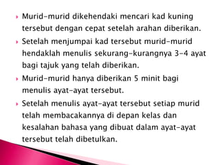    Murid-murid dikehendaki mencari kad kuning
    tersebut dengan cepat setelah arahan diberikan.
   Setelah menjumpai kad tersebut murid-murid
    hendaklah menulis sekurang-kurangnya 3-4 ayat
    bagi tajuk yang telah diberikan.
   Murid-murid hanya diberikan 5 minit bagi
    menulis ayat-ayat tersebut.
   Setelah menulis ayat-ayat tersebut setiap murid
    telah membacakannya di depan kelas dan
    kesalahan bahasa yang dibuat dalam ayat-ayat
    tersebut telah dibetulkan.
 
