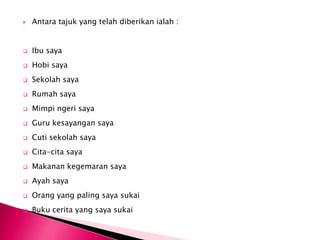    Antara tajuk yang telah diberikan ialah :


   Ibu saya
   Hobi saya
   Sekolah saya
   Rumah saya
   Mimpi ngeri saya
   Guru kesayangan saya
   Cuti sekolah saya
   Cita-cita saya
   Makanan kegemaran saya
   Ayah saya
   Orang yang paling saya sukai
   Buku cerita yang saya sukai
 