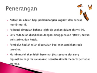    Aktiviti ini adalah bagi perkembangan kognitif dan bahasa
    murid-murid.

   Pelbagai simpulan bahasa telah digunakan dalam aktiviti ini.

   Satu roda telah disediakan dengan menggunakan ‘straw’, cawan
    polisterine, dan kotak.

   Pembalut hadiah telah digunakan bagi mencantikkan roda
    tersebut.

   Murid-murid akan lebih berminat jika sesuatu alat yang
    digunakan bagi melaksanakan sesuatu aktiviti menarik perhatian
    mereka.
 