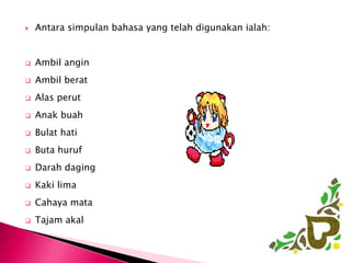    Antara simpulan bahasa yang telah digunakan ialah:


   Ambil angin
   Ambil berat
   Alas perut
   Anak buah
   Bulat hati
   Buta huruf
   Darah daging
   Kaki lima
   Cahaya mata
   Tajam akal
 