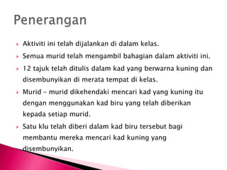    Aktiviti ini telah dijalankan di dalam kelas.
   Semua murid telah mengambil bahagian dalam aktiviti ini.
   12 tajuk telah ditulis dalam kad yang berwarna kuning dan
    disembunyikan di merata tempat di kelas.
   Murid – murid dikehendaki mencari kad yang kuning itu
    dengan menggunakan kad biru yang telah diberikan
    kepada setiap murid.
   Satu klu telah diberi dalam kad biru tersebut bagi
    membantu mereka mencari kad kuning yang
    disembunyikan.
 