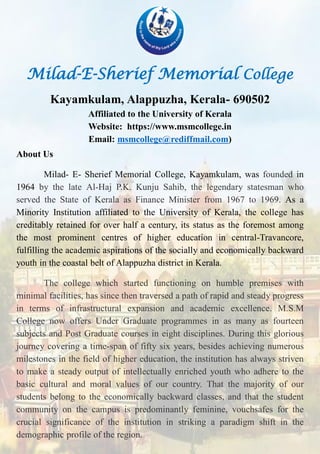 Milad-E-Sherief Memorial College
Kayamkulam, Alappuzha, Kerala- 690502
Affiliated to the University of Kerala
Website: https://www.msmcollege.in
Email: msmcollege@rediffmail.com)
About Us
Milad- E- Sherief Memorial College, Kayamkulam, was founded in
1964 by the late Al-Haj P.K. Kunju Sahib, the legendary statesman who
served the State of Kerala as Finance Minister from 1967 to 1969. As a
Minority Institution affiliated to the University of Kerala, the college has
creditably retained for over half a century, its status as the foremost among
the most prominent centres of higher education in central-Travancore,
fulfilling the academic aspirations of the socially and economically backward
youth in the coastal belt of Alappuzha district in Kerala.
The college which started functioning on humble premises with
minimal facilities, has since then traversed a path of rapid and steady progress
in terms of infrastructural expansion and academic excellence. M.S.M
College now offers Under Graduate programmes in as many as fourteen
subjects and Post Graduate courses in eight disciplines. During this glorious
journey covering a time-span of fifty six years, besides achieving numerous
milestones in the field of higher education, the institution has always striven
to make a steady output of intellectually enriched youth who adhere to the
basic cultural and moral values of our country. That the majority of our
students belong to the economically backward classes, and that the student
community on the campus is predominantly feminine, vouchsafes for the
crucial significance of the institution in striking a paradigm shift in the
demographic profile of the region.
 