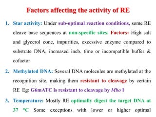 Factors affecting the activity of RE
1. Star activity: Under sub-optimal reaction conditions, some RE
cleave base sequences at non-specific sites. Factors: High salt
and glycerol conc, impurities, excessive enzyme compared to
substrate DNA, increased incb. time or incompatible buffer &
cofactor
2. Methylated DNA: Several DNA molecules are methylated at the
recognition site, making them resistant to cleavage by certain
RE Eg: G6mATC is resistant to cleavage by Mbo I
3. Temperature: Mostly RE optimally digest the target DNA at
37 °C Some exceptions with lower or higher optimal
 