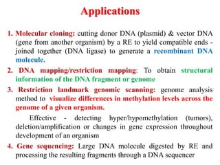 Applications
1. Molecular cloning: cutting donor DNA (plasmid) & vector DNA
(gene from another organism) by a RE to yield compatible ends -
joined together (DNA ligase) to generate a recombinant DNA
molecule.
2. DNA mapping/restriction mapping: To obtain structural
information of the DNA fragment or genome
3. Restriction landmark genomic scanning: genome analysis
method to visualize differences in methylation levels across the
genome of a given organism.
Effective - detecting hyper/hypomethylation (tumors),
deletion/amplification or changes in gene expression throughout
development of an organism
4. Gene sequencing: Large DNA molecule digested by RE and
processing the resulting fragments through a DNA sequencer
 