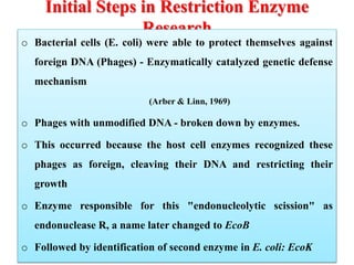 Initial Steps in Restriction Enzyme
Research
o Bacterial cells (E. coli) were able to protect themselves against
foreign DNA (Phages) - Enzymatically catalyzed genetic defense
mechanism
(Arber & Linn, 1969)
o Phages with unmodified DNA - broken down by enzymes.
o This occurred because the host cell enzymes recognized these
phages as foreign, cleaving their DNA and restricting their
growth
o Enzyme responsible for this "endonucleolytic scission" as
endonuclease R, a name later changed to EcoB
o Followed by identification of second enzyme in E. coli: EcoK
 