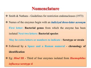 Nomenclature
 Smith & Nathans - Guidelines for restriction endonucleases (1973)
 Names of the enzymes begin with an italicized three-letter acronym
First letter: Bacterial genus from which the enzyme has been
isolated Next two letters: Bacterial species
May be extra letters or numbers to indicate : Serotype or strain
 Followed by a Space and a Roman numeral - chronology of
identification
 Eg: Hind III - Third of four enzymes isolated from Haemophilus
influenza serotype d
 