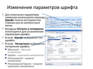 Изменение параметров шрифта
 Для изменения параметров
символов используется команда
Шрифт панели инструментов
Главная или из контекстного
меню.
 Вкладыш Отступы и интервалы
используется для установления
параметров шрифта.
 В поле Шрифт выбирается тип
шрифта.
 В поле Начертание выбирается
начертание шрифта:
 Обычный – обычное
начертание;
 Курсив – курсивное начертание;
 Полужирный – жирное
начертание;
 Полужирный Курсив – жирное
курсивное начертание.
 