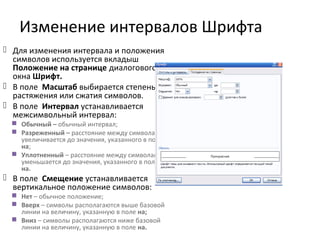 Изменение интервалов Шрифта
 Для изменения интервала и положения
символов используется вкладыш
Положение на странице диалогового
окна Шрифт.
 В поле Масштаб выбирается степень
растяжения или сжатия символов.
 В поле Интервал устанавливается
межсимвольный интервал:
 Обычный – обычный интервал;
 Разреженный – расстояние между символами
увеличивается до значения, указанного в поле
на;
 Уплотненный – расстояние между символами
уменьшается до значения, указанного в поле
на.
 В поле Смещение устанавливается
вертикальное положение символов:
 Нет – обычное положение;
 Вверх – символы располагаются выше базовой
линии на величину, указанную в поле на;
 Вниз – символы располагаются ниже базовой
линии на величину, указанную в поле на.
 