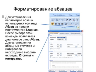 Форматирование абзацев
 Для установления
параметров абзаца
используется команда
Абзац из панели
инструментов Главная.
После выбора этой
команды появляется
диалоговое окно Абзац.
Для установления
абзацных отступов и
интервалов
необходимо выбрать
вкладыш Отступы и
интервалы.
 
