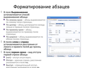 Форматирование абзацев
 В поле Выравнивание
устанавливается способ
выравнивания абзаца:
 По левому краю – абзац выравнивается
по левому полю страницы;
 По центру – абзац центрируется между
левым и правым полем страницы;
 По правому краю – абзац
выравнивается по правому полю
страницы;
 По ширине – абзац выравнивается по
обеим полям страницы.
 В полях слева и справа
устанавливаются расстояния от
левого и правого полей до границ
абзаца.
 В поле первая срока – вид отступа
первой строки абзаца:
 (нет) – отступ отсутствует;
 Отступ – красная строка, расстояние
указывается в поле на;
 Выступ – отрицательный отступ,
 