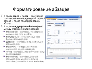 Форматирование абзацев
 В полях перед и после – расстояния
соответственно перед первой строкой
абзаца и после последней строки
абзаца.
 В поле междустрочный – интервал
между строками внутри абзаца:
 Одинарный – интервал, стандартный
для данного типа шрифта;
 Полуторный – интервал в 1,5 раза
больше стандартного;
 Двойной – интервал в 2 раза больше
стандартного;
 Минимум – интервал не менее
указанного в поле значение;
 Точно – интервал, равный указанному в
поле значение;
 Множитель – интервал, равный
стандартному, умноженному на
значение, указанное в поле значение;
 