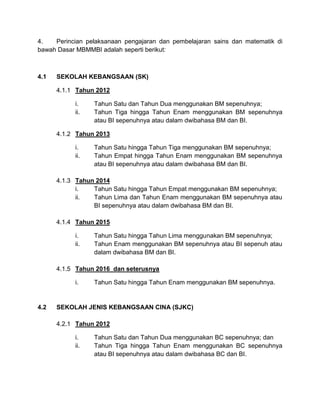 4. Perincian pelaksanaan pengajaran dan pembelajaran sains dan matematik di
bawah Dasar MBMMBI adalah seperti berikut:
4.1 SEKOLAH KEBANGSAAN (SK)
4.1.1 Tahun 2012
i. Tahun Satu dan Tahun Dua menggunakan BM sepenuhnya;
ii. Tahun Tiga hingga Tahun Enam menggunakan BM sepenuhnya
atau BI sepenuhnya atau dalam dwibahasa BM dan BI.
4.1.2 Tahun 2013
i. Tahun Satu hingga Tahun Tiga menggunakan BM sepenuhnya;
ii. Tahun Empat hingga Tahun Enam menggunakan BM sepenuhnya
atau BI sepenuhnya atau dalam dwibahasa BM dan BI.
4.1.3 Tahun 2014
i. Tahun Satu hingga Tahun Empat menggunakan BM sepenuhnya;
ii. Tahun Lima dan Tahun Enam menggunakan BM sepenuhnya atau
BI sepenuhnya atau dalam dwibahasa BM dan BI.
4.1.4 Tahun 2015
i. Tahun Satu hingga Tahun Lima menggunakan BM sepenuhnya;
ii. Tahun Enam menggunakan BM sepenuhnya atau BI sepenuh atau
dalam dwibahasa BM dan BI.
4.1.5 Tahun 2016 dan seterusnya
i. Tahun Satu hingga Tahun Enam menggunakan BM sepenuhnya.
4.2 SEKOLAH JENIS KEBANGSAAN CINA (SJKC)
4.2.1 Tahun 2012
i. Tahun Satu dan Tahun Dua menggunakan BC sepenuhnya; dan
ii. Tahun Tiga hingga Tahun Enam menggunakan BC sepenuhnya
atau BI sepenuhnya atau dalam dwibahasa BC dan BI.
 