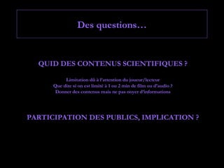 Des questions…


  QUID DES CONTENUS SCIENTIFIQUES ?

           Limitation dû à l’attention du joueur/lecteur
      Que dire si on est limité à 1 ou 2 min de film ou d’audio ?
       Donner des contenus mais ne pas noyer d’informations




PARTICIPATION DES PUBLICS, IMPLICATION ?
 