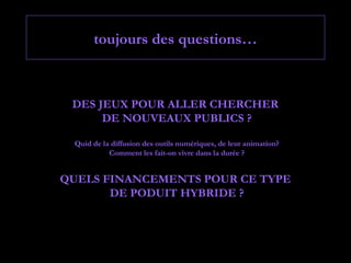 toujours des questions…



 DES JEUX POUR ALLER CHERCHER
      DE NOUVEAUX PUBLICS ?

 Quid de la diffusion des outils numériques, de leur animation?
           Comment les fait-on vivre dans la durée ?


QUELS FINANCEMENTS POUR CE TYPE
       DE PODUIT HYBRIDE ?
 