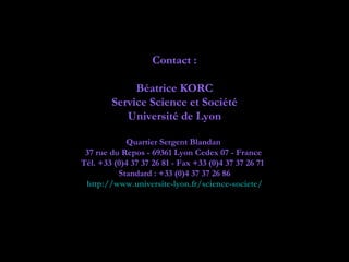 Contact :

             Béatrice KORC
        Service Science et Société
           Université de Lyon

            Quartier Sergent Blandan
 37 rue du Repos - 69361 Lyon Cedex 07 - France
Tél. +33 (0)4 37 37 26 81 - Fax +33 (0)4 37 37 26 71  
          Standard : +33 (0)4 37 37 26 86
 http://www.universite-lyon.fr/science-societe/
 