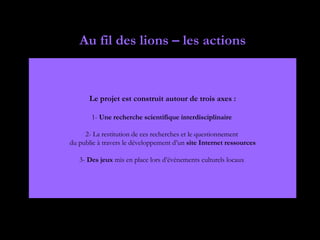 Au fil des lions – les actions


      Le projet est construit autour de trois axes :

       1- Une recherche scientifique interdisciplinaire

     2- La restitution de ces recherches et le questionnement
du public à travers le développement d’un site Internet ressources

   3- Des jeux mis en place lors d’événements culturels locaux
 