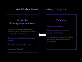 Au fil des lions : un site, des jeux

         Un centre                                         Des jeux
  d’interprétation virtuel
                                              Déclencheurs d’intérêt
20 objets « prétextes » pour raconter
l’histoire du lion, ses liens avec l’homme,   Rendant accessible les contenus
les enjeux de la conservation                 scientifiques, historiques

Des contenus scientifiques, historiques,      Créant de l’interaction et de l’échange
culturels                                     autour de la problématique de la
                                              conservation
Des interviews à partir des objets

Un espace collaboratif
 