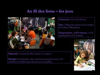 Au fil des lions – les jeux
                                                           Evénement : Fête de la Science

                                                           Lieu : Village des sciences sur le campus
                                                           de la Doua Villeurbanne

                                                           Fréquentation : 5 327 visiteurs : 4 355
                                                           grand public et 972 scolaires




Dispositif : un stand de 48m² séparé en 3 espaces.

Principe de l’animation : deux animateurs lançant les jeux et 10
chercheurs mobilisés pour discuter avec les publics.
 