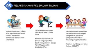 PELAKSANAAN PKL DALAM TALIAN
05
Selenggara peranti ICT yang
akan digunakan oleh murid
semasa menduduki
pentaksiran secara dalam
talian kelak.
Uji lari kebolehlaksanaan
pentaksiran secara dalam
talian.
Pastikan ada internet dan
brower yang digunakan
boleh melayari laman Google
Form PKL yang telah
disediakan KPM.
Murid menjalani pentaksiran
secara dalam talian dengan
pengawasan guru mata
pelajaran dan bantuan
teknikal guru/penyelaras ICT.
Pastikan murid siap dan tekan
butang SUBMIT!!
 