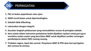 PERINGATAN
06
1. PKL ini bukan peperiksaan atau ujian.
2. SKOR murid bukan untuk dipertandingkan.
3. Sekolah tidak diRanking.
4. Laksanakan dengan integriti.
5. Gunakan langkah pelaksanaan yang memudahkan urusan di peringkat sekolah.
6. Item soalan dalam instrumen pentaksiran boleh dijadikan rujukan untuk guru-guru
membina soalan-soalan yang bercirikan KBAT untuk dijadikan sumber ransangan
pembelajaran dalam PdPc masing-masing.
7. Tindakan segera, tepat dan cermat. Penyelaras KBAT di PPD akan beri peringatan
dari semasa ke semasa.
 