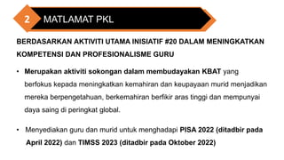 MATLAMAT PKL
2
BERDASARKAN AKTIVITI UTAMA INISIATIF #20 DALAM MENINGKATKAN
KOMPETENSI DAN PROFESIONALISME GURU
• Merupakan aktiviti sokongan dalam membudayakan KBAT yang
berfokus kepada meningkatkan kemahiran dan keupayaan murid menjadikan
mereka berpengetahuan, berkemahiran berfikir aras tinggi dan mempunyai
daya saing di peringkat global.
• Menyediakan guru dan murid untuk menghadapi PISA 2022 (ditadbir pada
April 2022) dan TIMSS 2023 (ditadbir pada Oktober 2022)
 