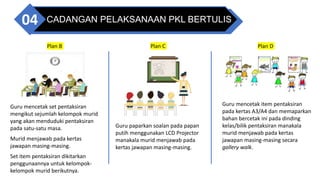 CADANGAN PELAKSANAAN PKL BERTULIS
04
Guru paparkan soalan pada papan
putih menggunakan LCD Projector
manakala murid menjawab pada
kertas jawapan masing-masing.
Guru mencetak item pentaksiran
pada kertas A3/A4 dan memaparkan
bahan bercetak ini pada dinding
kelas/bilik pentaksiran manakala
murid menjawab pada kertas
jawapan masing-masing secara
gallery walk.
Guru mencetak set pentaksiran
mengikut sejumlah kelompok murid
yang akan menduduki pentaksiran
pada satu-satu masa.
Murid menjawab pada kertas
jawapan masing-masing.
Set item pentaksiran dikitarkan
penggunaannya untuk kelompok-
kelompok murid berikutnya.
Plan B Plan C Plan D
 