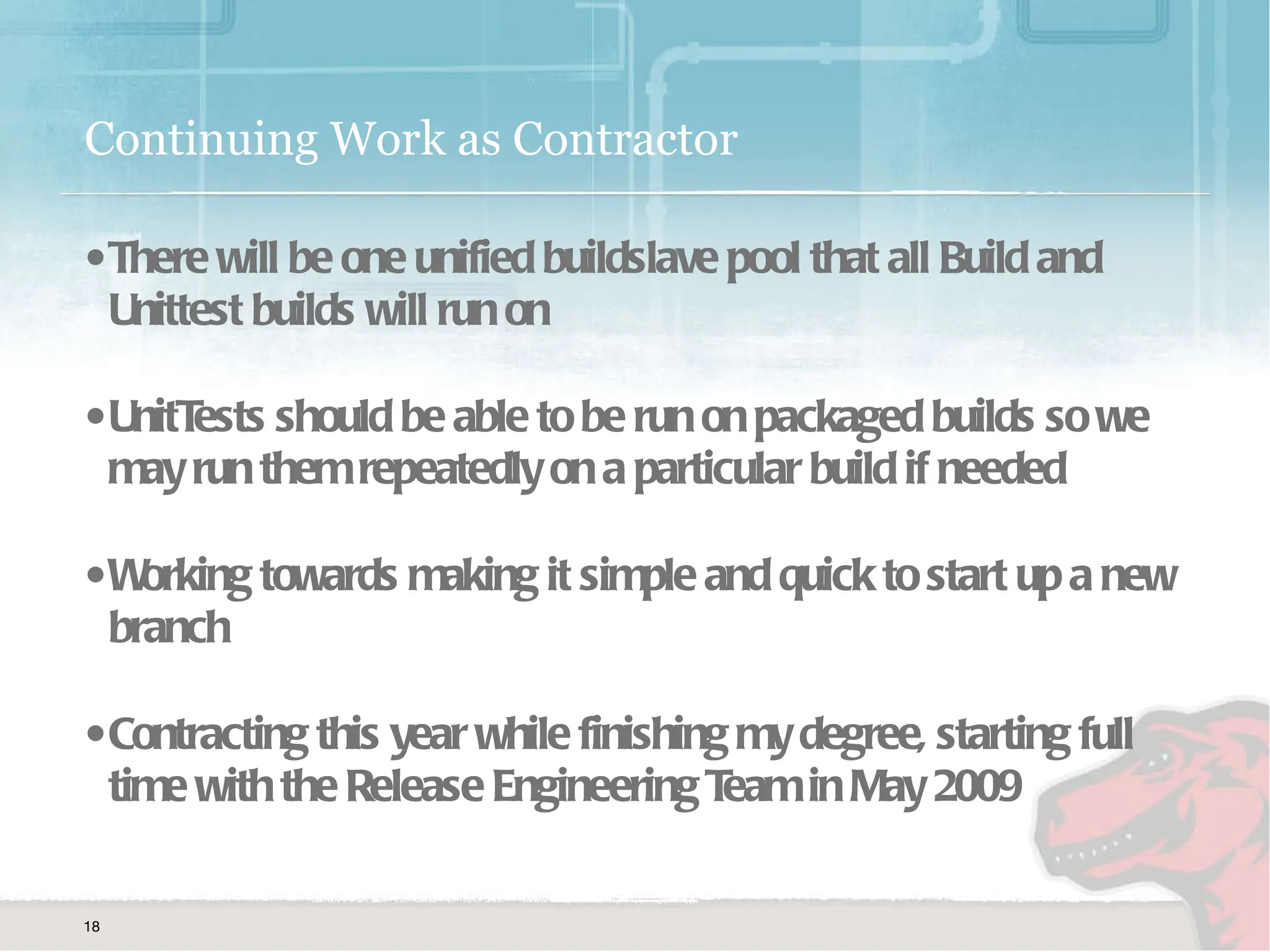 Continuing Work as Contractor There will be one unified buildslave pool that all Build and Unittest builds will run on UnitTests should be able to be run on packaged builds so we may run them repeatedly on a particular build if needed Working towards making it simple and quick to start up a new branch  Contracting this year while finishing my degree, starting full time with the Release Engineering Team in May 2009 