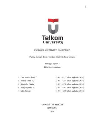 1
PROPOSAL KREATIVITAS MAHASISWA
Pudung Geranat, Bisnis Cemilan Sehat Cita Rasa Istimewa
Bidang Kegiatan :
PKM Kewirausahaan
1. Elsa Manora Putri Y. (1401144357 tahun angkatan 2014)
2. Yenata Eprilli A. (1401144258 tahun angkatan 2014)
3. Salsabilla Fahrisa (1401144390 tahun angkatan 2014)
4. Nadya Syabilla A. (1401144401 tahun angkatan 2014)
5. Kiki Zakiyah (1401144280 tahun angkatan 2014)
UNIVERSITAS TELKOM
BANDUNG
2014
 