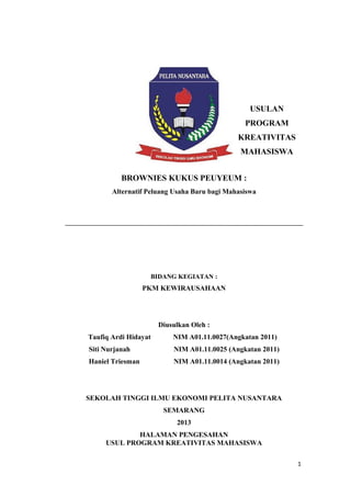 USULAN
PROGRAM
KREATIVITAS
MAHASISWA
BROWNIES KUKUS PEUYEUM :
Alternatif Peluang Usaha Baru bagi Mahasiswa
BIDANG KEGIATAN :
PKM KEWIRAUSAHAAN
Diusulkan Oleh :
Taufiq Ardi Hidayat NIM A01.11.0027(Angkatan 2011)
Siti Nurjanah NIM A01.11.0025 (Angkatan 2011)
Haniel Triesman NIM A01.11.0014 (Angkatan 2011)
SEKOLAH TINGGI ILMU EKONOMI PELITA NUSANTARA
SEMARANG
2013
HALAMAN PENGESAHAN
USUL PROGRAM KREATIVITAS MAHASISWA
1
 
