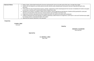 Classroom Policies ➢ Breaks, if given, will be determined by the instructor and leaving the room at any other point of the class is strongly discouraged.
➢ Students are not allowed to use cellular phones and other devices (unless allowed) upon entering the classroom especially during the class
discussion.
➢ If the student has lack of requirements (quizzes, activities, assignments), he/she should approach the instructor immediately for him/her to be given
an extra quiz or activity and it should be done before the given term ends.
➢ Attendance to all classes is mandatory. Please see the students’ manual regarding excused absences. Students will be penalized for unexcused
absences at the discretion of the instructor. Excessive lateness will contribute to an absent mark.
➢ Assignments/ Activities submitted late will be accepted only within the week but the points will be deducted.
➢ Academic dishonesty will not be tolerated. If academic dishonesty is determined on an assignment, it will result in a zero and if someone was caught
for cheating, he/she is automatically failed in the subject.
➢ Observed and maintain cleanliness in the classroom.
Prepared by:
JO-ANN A. ABAD
Instructor
Noted by:
ERICKSON S. VILLAMAYOR
Area Chairman
Approved by:
Dr. JOSEFINA C. LORCA
Dean, PKM
 