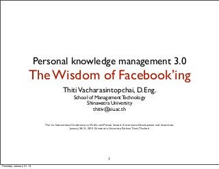 Personal knowledge management 3.0
                     The Wisdom of Facebook’ing
                                          Thiti Vacharasintopchai, D.Eng.
                                                   School of Management Technology
                                                        Shinawatra University
                                                            thitiv@siu.ac.th

                             The 1st International Conference on Public and Private Sectors Governance Development and Innovation,
                                                 January 30-31, 2013, Shinawatra University, Pathum Thani, Thailand




                                                                              1
Thursday, January 31, 13
 