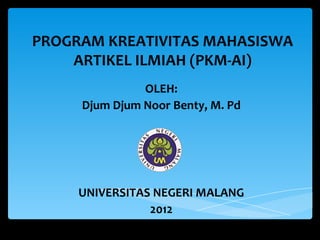 PROGRAM KREATIVITAS MAHASISWA
ARTIKEL ILMIAH (PKM-AI)
OLEH:
Djum Djum Noor Benty, M. Pd
UNIVERSITAS NEGERI MALANG
2012
 