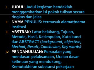 I. JUDUL: Judul kegiatan hendaklah 
menggambarkan isi pokok tulisan secara 
ringkas dan jelas 
II. NAMA PENULIS: termasuk alamat/nama 
institusi 
III. ABSTRAK: Latar belakang, Tujuan, 
Metode, Hasil, Kesimpulan, Kata kunci 
dan ABSTRACT (background, objective, 
Method, Result, Conclusion, Key words) 
IV. PENDAHULUAN: Persoalan yang 
mendasari pelaksanaan, Uraian dasar 
keilmuan yang mendukung, 
Kemutakhiran substansi pekerjaan 
 