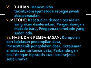 V. TUJUAN: Menemukan 
teknik/konsep/metode sebagai jawab 
atas persoalan. 
VI.METODE: Kesesuaian dengan persoalan 
yang akan diselesaikan, Pengembangan 
metode baru, Penggunaan metode yang 
sudah ada. 
VII. HASIL DAN PEMBAHASAN: Kumpulan 
dan kejelasan penampilan data, 
Proses/teknik pengolahan data, Ketajaman 
analisis dan sintensis data, Perbandingan 
hasil dengan hipotesis atau hasil sejenis 
sebelumnya 
 