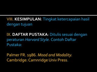VIII. KESIMPULAN: Tingkat ketercapaian hasil 
dengan tujuan 
IX. DAFTAR PUSTAKA: Ditulis sesuai dengan 
peraturan Harvard Style. Contoh Daftar 
Pustaka: 
Palmer FR. 1986. Mood and Modality. 
Cambridge: Camnridge Univ Press. 
 