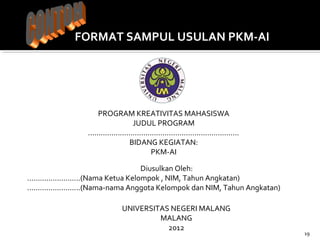 19 
FORMAT SAMPUL USULAN PKM-AI 
PROGRAM KREATIVITAS MAHASISWA 
JUDUL PROGRAM 
....................................................................... 
BIDANG KEGIATAN: 
PKM-AI 
Diusulkan Oleh: 
.........................(Nama Ketua Kelompok , NIM, Tahun Angkatan) 
.........................(Nama-nama Anggota Kelompok dan NIM, Tahun Angkatan) 
UNIVERSITAS NEGERI MALANG 
MALANG 
2012 
 