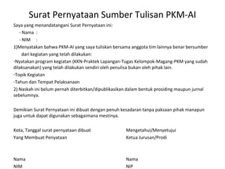 Surat Pernyataan Sumber Tulisan PKM-AI 
Saya yang menandatangani Surat Pernyataan ini: 
- Nama : 
- NIM : 
1)Menyatakan bahwa PKM-AI yang saya tuliskan bersama anggota tim lainnya benar bersumber 
dari kegiatan yang telah dilakukan: 
-Nyatakan program kegiatan (KKN-Praktek Lapangan-Tugas Kelompok-Magang-PKM yang sudah 
dilaksanakan) yang telah dilakukan sendiri oleh penulisa bukan oleh pihak lain. 
-Topik Kegiatan 
-Tahun dan Tempat Pelaksanaan 
2) Naskah ini belum pernah diterbitkan/dipublikasikan dalam bentuk prosiding maupun jurnal 
sebelumnya. 
Demikian Surat Pernyataan ini dibuat dengan penuh kesadaran tanpa paksaan pihak manapun 
juga untuk dapat digunakan sebagaimana mestinya. 
Kota, Tanggal surat pernyataan dibuat Mengetahui/Menyetujui 
Yang Membuat Penyataan Ketua Jurusan/Prodi 
Nama Nama 
NIM NIP 
 