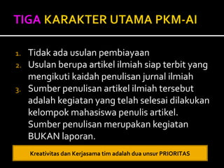 1. Tidak ada usulan pembiayaan 
2. Usulan berupa artikel ilmiah siap terbit yang 
mengikuti kaidah penulisan jurnal ilmiah 
3. Sumber penulisan artikel ilmiah tersebut 
adalah kegiatan yang telah selesai dilakukan 
kelompok mahasiswa penulis artikel. 
Sumber penulisan merupakan kegiatan 
BUKAN laporan. 
Kreativitas dan Kerjasama tim adalah dua unsur PRIORITAS 
 