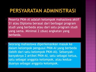  Peserta PKM-AI adalah kelompok mahasiswa aktif 
S1 atau Diploma berasal dari berbagai program 
studi yang berbeda atau dari satu program studi 
yang sama. Minimal 2 (dua) angkatan yang 
berbeda. 
 Seorang mahasiswa diperkenankan masuk ke 
dalam kelompok pengusul PKM-AI yang berbeda 
(lebih dari satu kelompok PKM-AI). Sebanyak-banyaknya 
2 artikel PKM-AI, satu sebagai ketua, 
satu sebagai anggota kelompok, atau kedua-duanya 
sebagai anggota kelompok. 
 