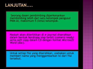  Seorang dosen pembimbing diperkenankan 
membimbing lebih dari satu kelompok pengusul 
PKM-AI, maksimum 5 (lima) kelompok. 
 Naskah akan diterbitkan di e-journal diserahkan 
dalam bentuk hardcopy siap terbit (camera ready) 
serta soft copy dalam CD dengan format Microsoft 
Word (doc). 
 Untuk setiap file yang diserahkan, usahakan untuk 
memberi nama yang menggambarkan isi dari file 
tersebut. 
 