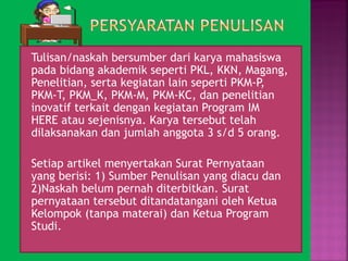  Tulisan/naskah bersumber dari karya mahasiswa 
pada bidang akademik seperti PKL, KKN, Magang, 
Penelitian, serta kegiatan lain seperti PKM-P, 
PKM-T, PKM_K, PKM-M, PKM-KC, dan penelitian 
inovatif terkait dengan kegiatan Program IM 
HERE atau sejenisnya. Karya tersebut telah 
dilaksanakan dan jumlah anggota 3 s/d 5 orang. 
 Setiap artikel menyertakan Surat Pernyataan 
yang berisi: 1) Sumber Penulisan yang diacu dan 
2)Naskah belum pernah diterbitkan. Surat 
pernyataan tersebut ditandatangani oleh Ketua 
Kelompok (tanpa materai) dan Ketua Program 
Studi. 
 