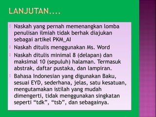  Naskah yang pernah memenangkan lomba 
penulisan ilmiah tidak berhak diajukan 
sebagai artikel PKM_AI 
 Naskah ditulis menggunakan Ms. Word 
 Naskah ditulis minimal 8 (delapan) dan 
maksimal 10 (sepuluh) halaman. Termasuk 
abstrak, daftar pustaka, dan lampiran. 
 Bahasa Indonesian yang digunakan Baku, 
sesuai EYD, sederhana, jelas, satu kesatuan, 
mengutamakan istilah yang mudah 
dimengerti, tidak menggunakan singkatan 
seperti “tdk”, “tsb”, dan sebagainya. 
 