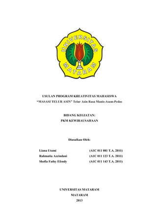 USULAN PROGRAM KREATIVITAS MAHASISWA
“MASASI TELUR ASIN” Telur Asin Rasa Manis-Asam-Pedas
BIDANG KEGIATAN:
PKM KEWIRAUSAHAAN
Diusulkan Oleh:
Liana Utami (A1C 011 081 T.A. 2011)
Rahmatia Azzindani (A1C 011 123 T.A. 2011)
Shofia Fathy Efendy (A1C 011 143 T.A. 2011)
UNIVERSITAS MATARAM
MATARAM
2013
 