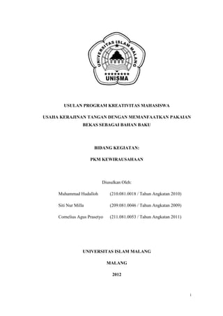 USULAN PROGRAM KREATIVITAS MAHASISWA

USAHA KERAJINAN TANGAN DENGAN MEMANFAATKAN PAKAIAN
                  BEKAS SEBAGAI BAHAN BAKU




                       BIDANG KEGIATAN:

                      PKM KEWIRAUSAHAAN




                           Diusulkan Oleh:

     Muhammad Hudalloh         (210.081.0018 / Tahun Angkatan 2010)

     Siti Nur Milla            (209.081.0046 / Tahun Angkatan 2009)

     Cornelius Agus Prasetyo   (211.081.0053 / Tahun Angkatan 2011)




                  UNIVERSITAS ISLAM MALANG

                               MALANG

                                2012



                                                                      i
 