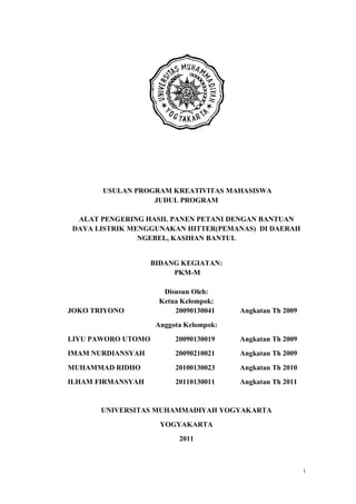 USULAN PROGRAM KREATIVITAS MAHASISWA
JUDUL PROGRAM
ALAT PENGERING HASIL PANEN PETANI DENGAN BANTUAN
DAYA LISTRIK MENGGUNAKAN HITTER(PEMANAS) DI DAERAH
NGEBEL, KASIHAN BANTUL

BIDANG KEGIATAN:
PKM-M

JOKO TRIYONO

Disusun Oleh:
Ketua Kelompok:
20090130041

Angkatan Th 2009

Anggota Kelompok:
LIYU PAWORO UTOMO

20090130019

Angkatan Th 2009

IMAM NURDIANSYAH

20090210021

Angkatan Th 2009

MUHAMMAD RIDHO

20100130023

Angkatan Th 2010

ILHAM FIRMANSYAH

20110130011

Angkatan Th 2011

UNIVERSITAS MUHAMMADIYAH YOGYAKARTA
YOGYAKARTA
2011

i

 