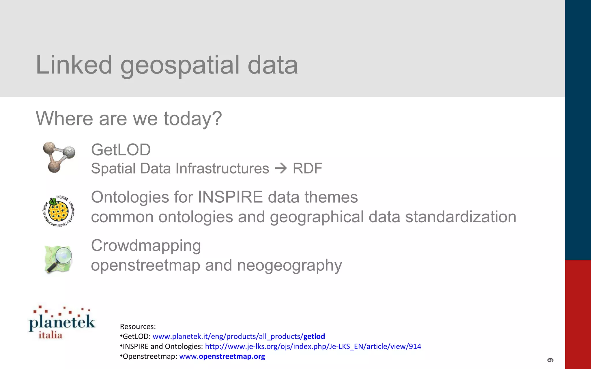 9
Linked geospatial data
Where are we today?
GetLOD
Spatial Data Infrastructures  RDF
Ontologies for INSPIRE data themes
common ontologies and geographical data standardization
Crowdmapping
openstreetmap and neogeography
Resources:
•GetLOD: www.planetek.it/eng/products/all_products/getlod
•INSPIRE and Ontologies: http://www.je-lks.org/ojs/index.php/Je-LKS_EN/article/view/914
•Openstreetmap: www.openstreetmap.org
 